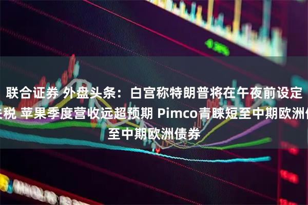 联合证券 外盘头条：白宫称特朗普将在午夜前设定新关税 苹果季度营收远超预期 Pimco青睐短至中期欧洲债券