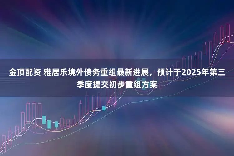 金顶配资 雅居乐境外债务重组最新进展，预计于2025年第三季度提交初步重组方案