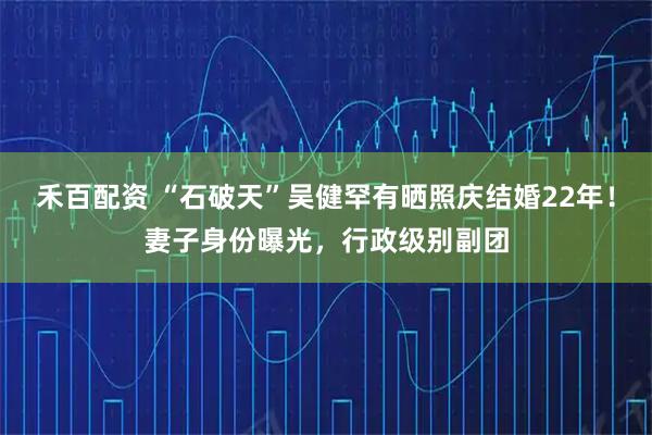禾百配资 “石破天”吴健罕有晒照庆结婚22年！妻子身份曝光，行政级别副团
