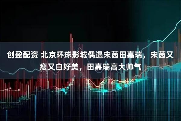 创盈配资 北京环球影城偶遇宋茜田嘉瑞，宋茜又瘦又白好美，田嘉瑞高大帅气