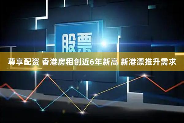 尊享配资 香港房租创近6年新高 新港漂推升需求