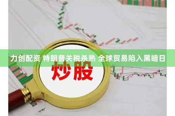 力创配资 特朗普关税杀熟 全球贸易陷入黑暗日