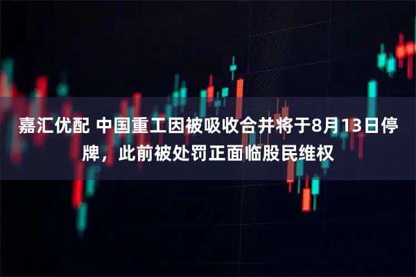 嘉汇优配 中国重工因被吸收合并将于8月13日停牌，此前被处罚正面临股民维权