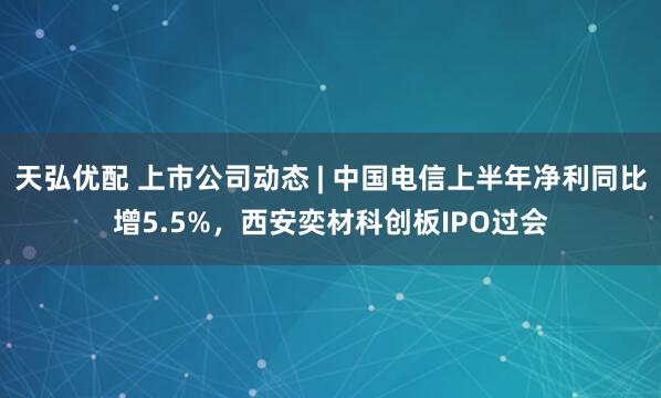 天弘优配 上市公司动态 | 中国电信上半年净利同比增5.5%，西安奕材科创板IPO过会