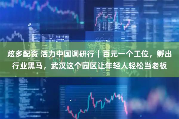 炫多配资 活力中国调研行｜百元一个工位，孵出行业黑马，武汉这个园区让年轻人轻松当老板