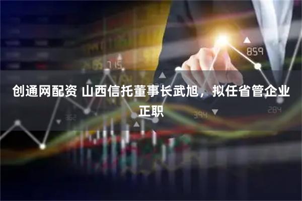 创通网配资 山西信托董事长武旭，拟任省管企业正职