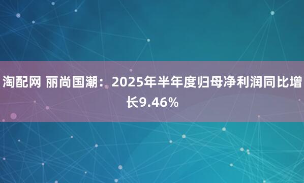 淘配网 丽尚国潮：2025年半年度归母净利润同比增长9.46%