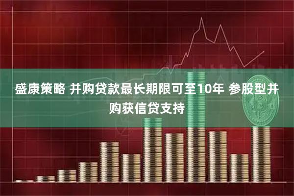 盛康策略 并购贷款最长期限可至10年 参股型并购获信贷支持