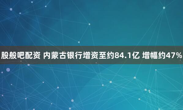 股般吧配资 内蒙古银行增资至约84.1亿 增幅约47%