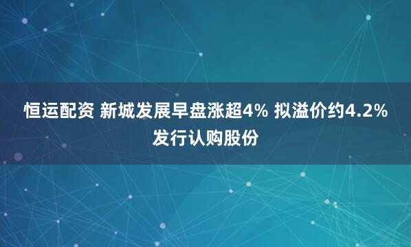 恒运配资 新城发展早盘涨超4% 拟溢价约4.2%发行认购股份