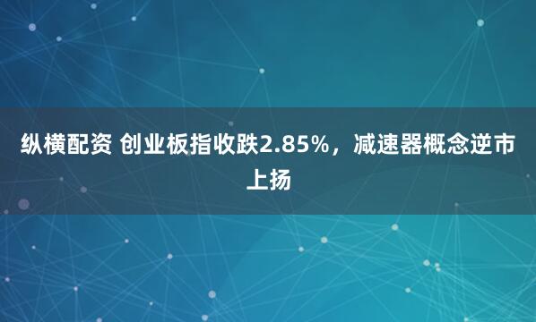 纵横配资 创业板指收跌2.85%，减速器概念逆市上扬