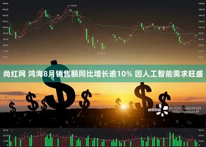 尚红网 鸿海8月销售额同比增长逾10% 因人工智能需求旺盛