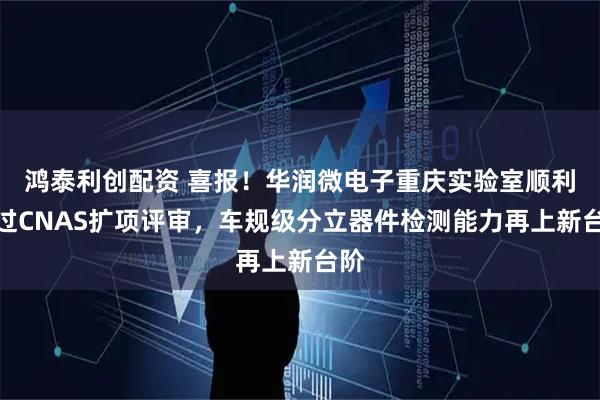 鸿泰利创配资 喜报！华润微电子重庆实验室顺利通过CNAS扩项评审，车规级分立器件检测能力再上新台阶