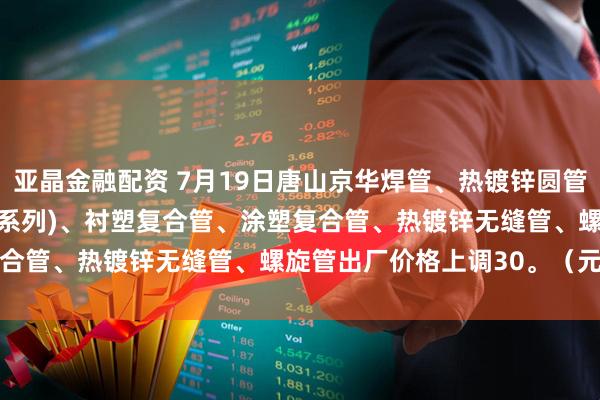 亚晶金融配资 7月19日唐山京华焊管、热镀锌圆管(含燃气管、273-325系列)、衬塑复合管、涂塑复合管、热镀锌无缝管、螺旋管出厂价格上调30。（元/吨）