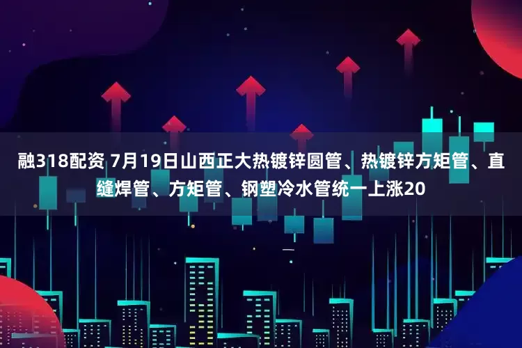 融318配资 7月19日山西正大热镀锌圆管、热镀锌方矩管、直缝焊管、方矩管、钢塑冷水管统一上涨20