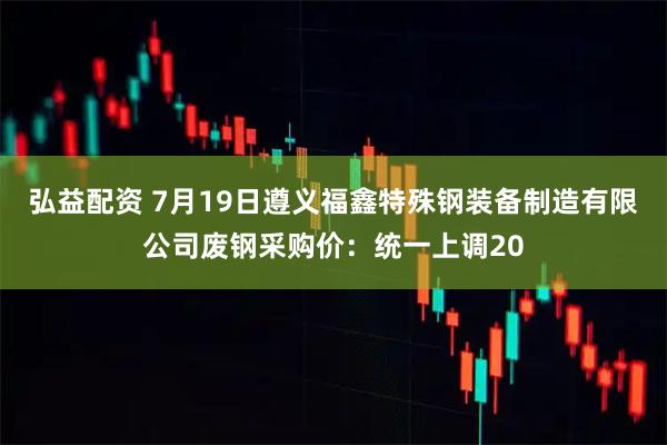 弘益配资 7月19日遵义福鑫特殊钢装备制造有限公司废钢采购价：统一上调20