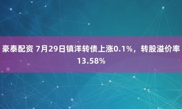 豪泰配资 7月29日镇洋转债上涨0.1%，转股溢价率13.58%