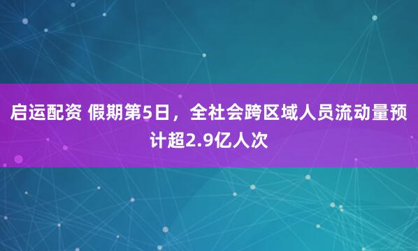 启运配资 假期第5日，全社会跨区域人员流动量预计超2.9亿人次