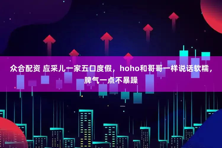 众合配资 应采儿一家五口度假，hoho和哥哥一样说话软糯，脾气一点不暴躁