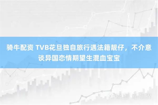 骑牛配资 TVB花旦独自旅行遇法籍靓仔，不介意谈异国恋情期望生混血宝宝
