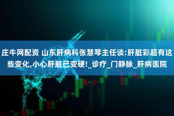 庄牛网配资 山东肝病科张慧琴主任谈:肝脏彩超有这些变化,小心肝脏已变硬!_诊疗_门静脉_肝病医院