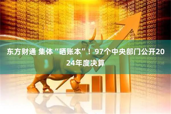 东方财通 集体“晒账本”！97个中央部门公开2024年度决算