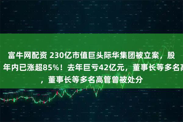 富牛网配资 230亿市值巨头际华集团被立案，股价刚两连板，年内已涨超85%！去年巨亏42亿元，董事长等多名高管曾被处分