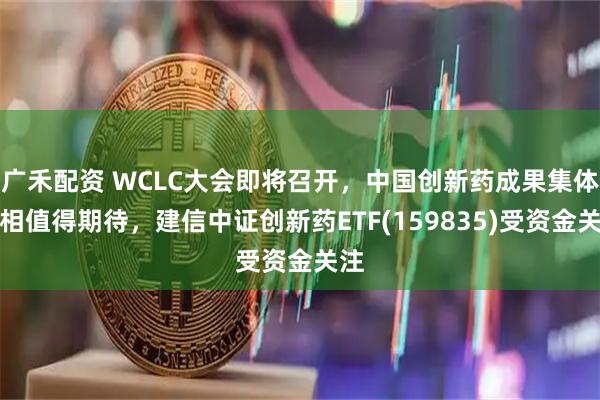 广禾配资 WCLC大会即将召开，中国创新药成果集体亮相值得期待，建信中证创新药ETF(159835)受资金关注