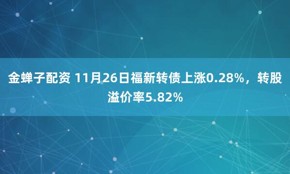 金蝉子配资 11月26日福新转债上涨0.28%，转股溢价率5.82%